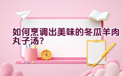 如何烹调出美味的冬瓜羊肉丸子汤？插图