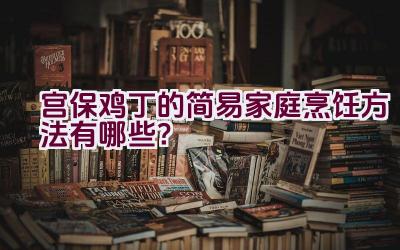 宫保鸡丁的简易家庭烹饪方法有哪些？插图