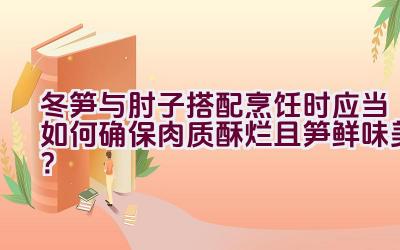 冬笋与肘子搭配烹饪时应当如何确保肉质酥烂且笋鲜味美？插图