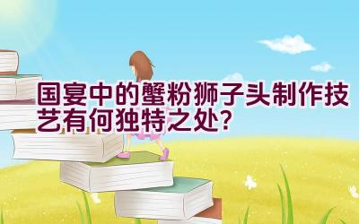 国宴中的蟹粉狮子头制作技艺有何独特之处？插图