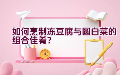 如何烹制冻豆腐与圆白菜的组合佳肴？插图