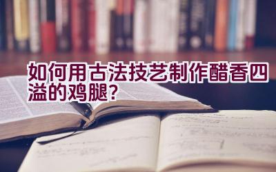 如何用古法技艺制作醋香四溢的鸡腿？插图