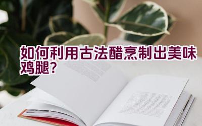 如何利用古法醋烹制出美味鸡腿？插图