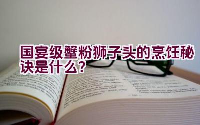 国宴级蟹粉狮子头的烹饪秘诀是什么？插图