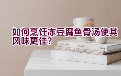 如何烹饪冻豆腐鱼骨汤使其风味更佳？插图