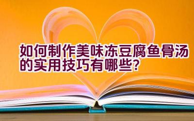 如何制作美味冻豆腐鱼骨汤的实用技巧有哪些？插图