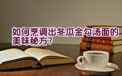 如何烹调出冬瓜金勾汤面的美味秘方？插图