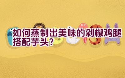 如何蒸制出美味的剁椒鸡腿搭配芋头？插图