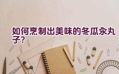 如何烹制出美味的冬瓜汆丸子？插图