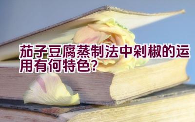 茄子豆腐蒸制法中剁椒的运用有何特色？插图