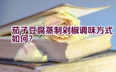 茄子豆腐蒸制剁椒调味方式如何？插图