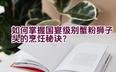 如何掌握国宴级别蟹粉狮子头的烹饪秘诀？插图