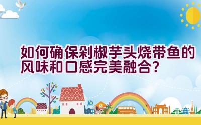 如何确保剁椒芋头烧带鱼的风味和口感完美融合？插图