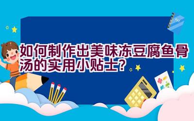 如何制作出美味冻豆腐鱼骨汤的实用小贴士？插图