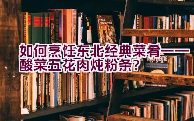 如何烹饪东北经典菜肴——酸菜五花肉炖粉条？插图