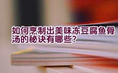 如何烹制出美味冻豆腐鱼骨汤的秘诀有哪些？插图