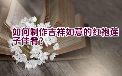 如何制作吉祥如意的红袍莲子佳肴？插图