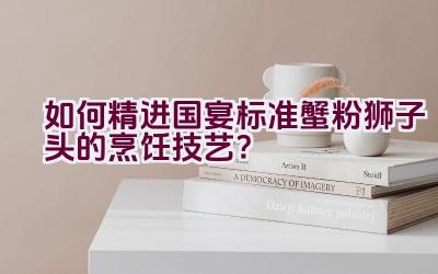 如何精进国宴标准蟹粉狮子头的烹饪技艺？插图