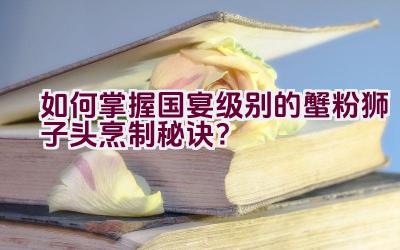 如何掌握国宴级别的蟹粉狮子头烹制秘诀？插图