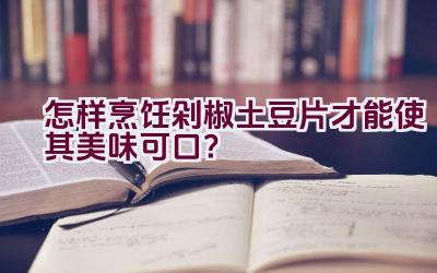 怎样烹饪剁椒土豆片才能使其美味可口？插图