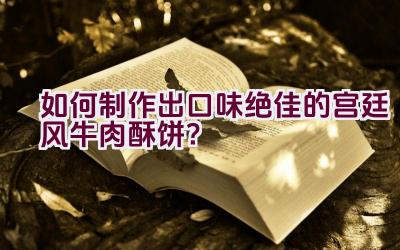 如何制作出口味绝佳的宫廷风牛肉酥饼？插图