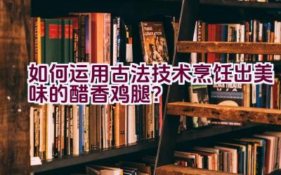 如何运用古法技术烹饪出美味的醋香鸡腿？插图