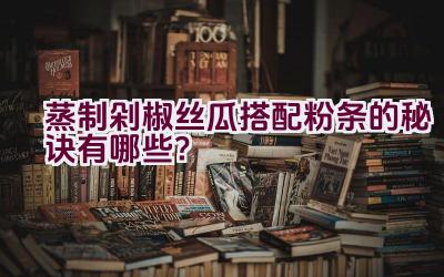 蒸制剁椒丝瓜搭配粉条的秘诀有哪些？插图