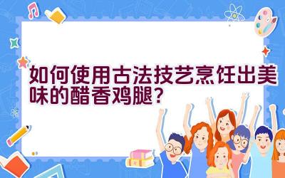 如何使用古法技艺烹饪出美味的醋香鸡腿？插图