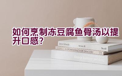 如何烹制冻豆腐鱼骨汤以提升口感？插图