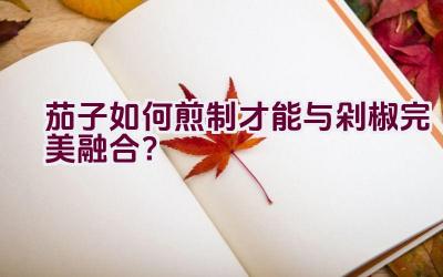 茄子如何煎制才能与剁椒完美融合？插图