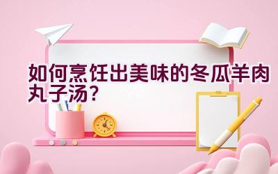 如何烹饪出美味的冬瓜羊肉丸子汤？插图