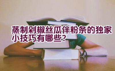 蒸制剁椒丝瓜伴粉条的独家小技巧有哪些？插图