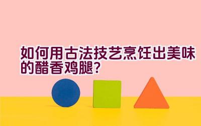 如何用古法技艺烹饪出美味的醋香鸡腿？插图