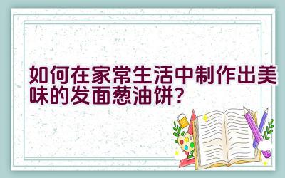 如何在家常生活中制作出美味的发面葱油饼？插图