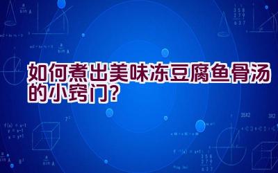 如何煮出美味冻豆腐鱼骨汤的小窍门？插图