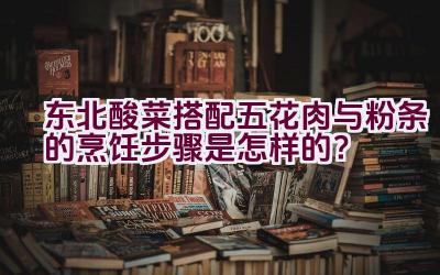 东北酸菜搭配五花肉与粉条的烹饪步骤是怎样的？插图