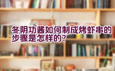 冬阴功酱如何制成烤虾串的步骤是怎样的？插图