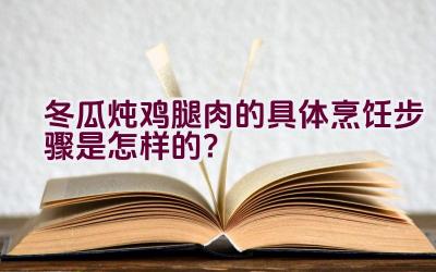 冬瓜炖鸡腿肉的具体烹饪步骤是怎样的？插图