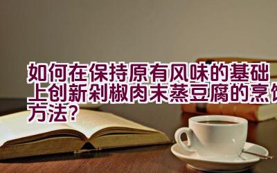 如何在保持原有风味的基础上创新剁椒肉末蒸豆腐的烹饪方法？插图