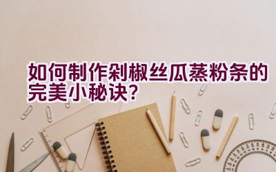 如何制作剁椒丝瓜蒸粉条的完美小秘诀？插图