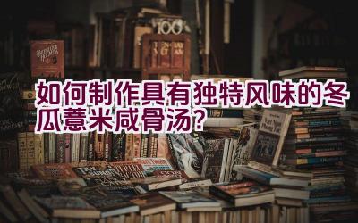 如何制作具有独特风味的冬瓜薏米咸骨汤？插图