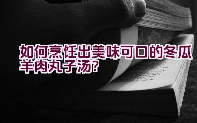 如何烹饪出美味可口的冬瓜羊肉丸子汤？插图