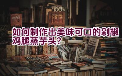 如何制作出美味可口的剁椒鸡腿蒸芋头？插图