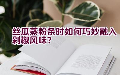 丝瓜蒸粉条时如何巧妙融入剁椒风味？插图