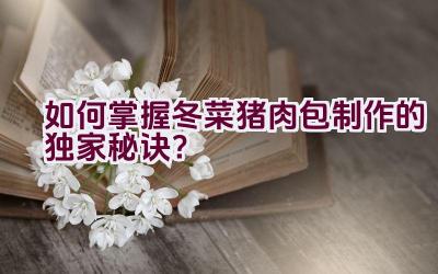 “如何掌握冬菜猪肉包制作的独家秘诀？”插图