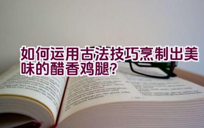 如何运用古法技巧烹制出美味的醋香鸡腿？插图