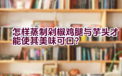 怎样蒸制剁椒鸡腿与芋头才能使其美味可口？插图