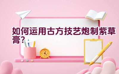 如何运用古方技艺炮制紫草膏？插图