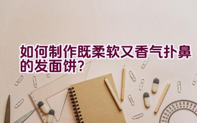 如何制作既柔软又香气扑鼻的发面饼？插图