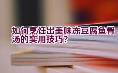 “如何烹饪出美味冻豆腐鱼骨汤的实用技巧？”插图